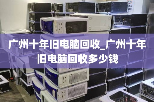广州十年旧电脑回收_广州十年旧电脑回收多少钱