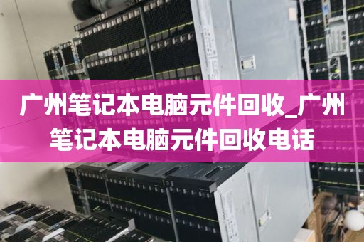 广州笔记本电脑元件回收_广州笔记本电脑元件回收电话