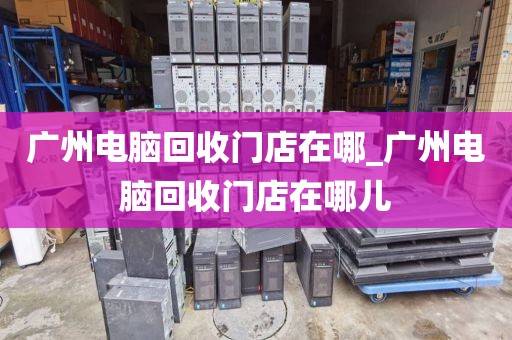 广州电脑回收门店在哪_广州电脑回收门店在哪儿