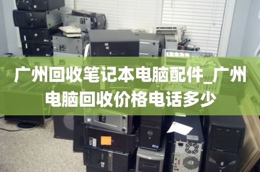 广州回收笔记本电脑配件_广州电脑回收价格电话多少