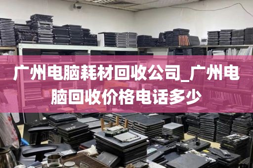 广州电脑耗材回收公司_广州电脑回收价格电话多少