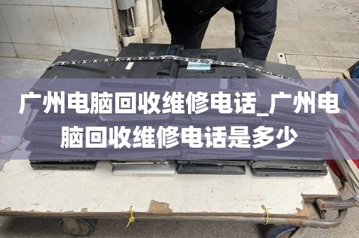 广州电脑回收维修电话_广州电脑回收维修电话是多少