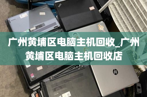 广州黄埔区电脑主机回收_广州黄埔区电脑主机回收店