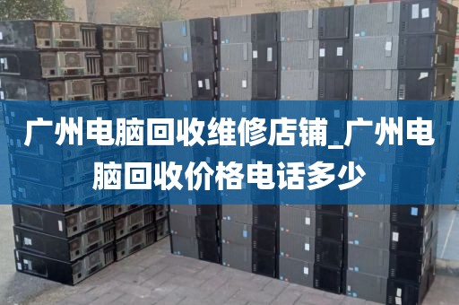 广州电脑回收维修店铺_广州电脑回收价格电话多少