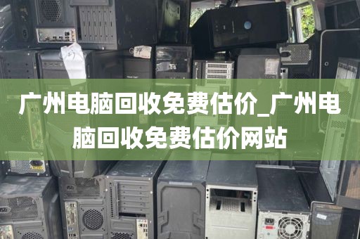 广州电脑回收免费估价_广州电脑回收免费估价网站