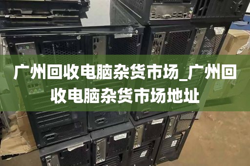 广州回收电脑杂货市场_广州回收电脑杂货市场地址