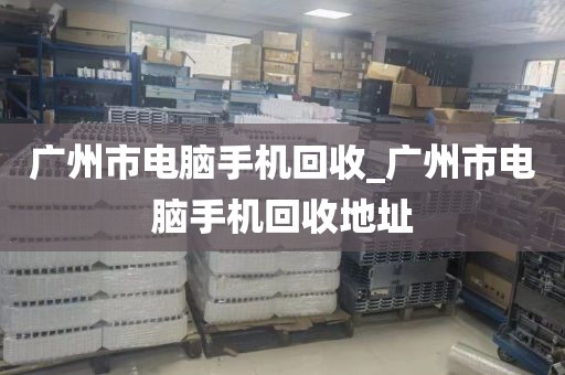 广州市电脑手机回收_广州市电脑手机回收地址