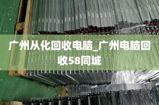 广州从化回收电脑_广州电脑回收58同城