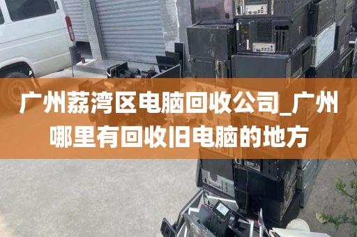 广州荔湾区电脑回收公司_广州哪里有回收旧电脑的地方