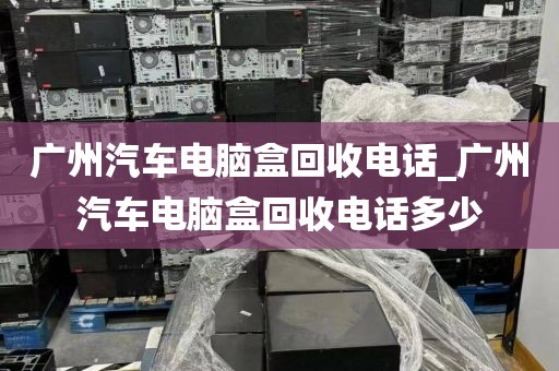 广州汽车电脑盒回收电话_广州汽车电脑盒回收电话多少