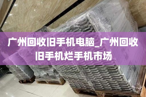 广州回收旧手机电脑_广州回收旧手机烂手机市场