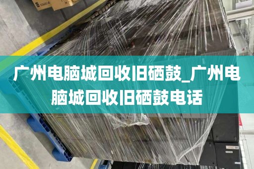 广州电脑城回收旧硒鼓_广州电脑城回收旧硒鼓电话