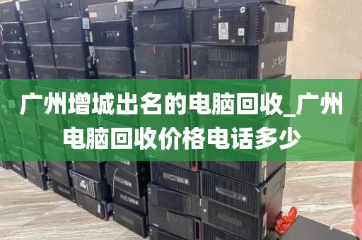 广州增城出名的电脑回收_广州电脑回收价格电话多少