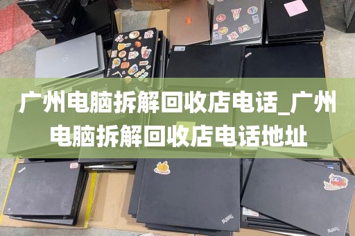 广州电脑拆解回收店电话_广州电脑拆解回收店电话地址