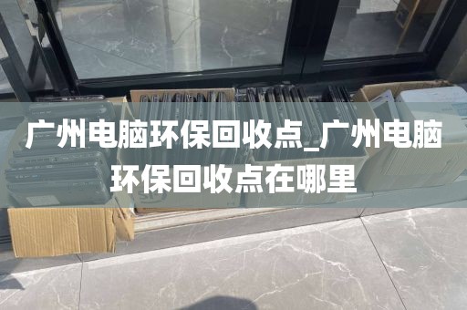 广州电脑环保回收点_广州电脑环保回收点在哪里