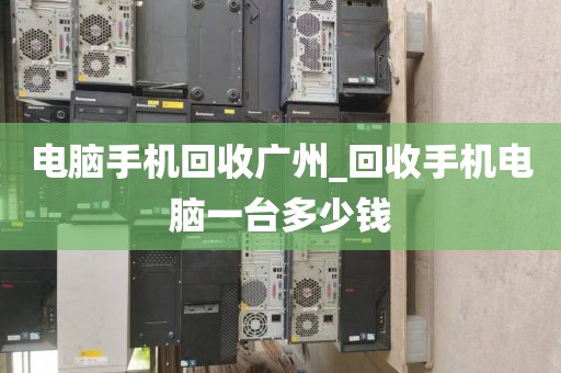 电脑手机回收广州_回收手机电脑一台多少钱