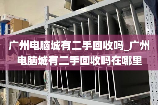 广州电脑城有二手回收吗_广州电脑城有二手回收吗在哪里
